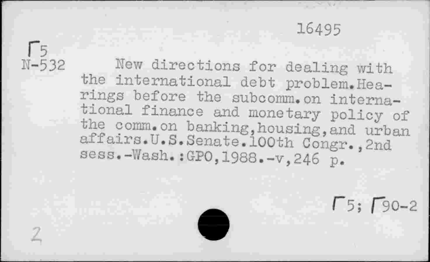 ﻿16495
f5
N-532
New directions for dealing with the international debt problem.Hearings before the subcomm.on international finance and monetary policy of the comm.on banking,housing,and urban affairs.U.S.Senate.100th Congr.,2nd seas.-Wash.:GPO,1988.-v,246 p.
I~5; F30-2